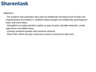 Sharentask
Objective:
  - For students and coworkers who want to collaborate and keep track of tasks and
  improvements our product is platform where people can collaborate, give/organize
  tasks, and share ideas.
  - Strengthen or create and then exploit as peer-to-peer valuable networks, create
  experience and added value;
  - Connect proactive people with common interests
  - Favor their action (through collaborative projects; providing the right tools)
 