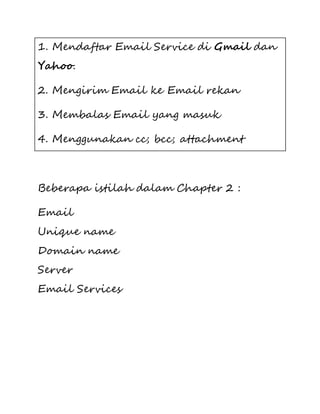 1. Mendaftar Email Service di Gmail dan 
Yahoo. 
2. Mengirim Email ke Email rekan 
3. Membalas Email yang masuk 
4. Menggunakan cc; bcc; attachment 
Beberapa istilah dalam Chapter 2 : 
Email 
Unique name 
Domain name 
Server 
Email Services 
 