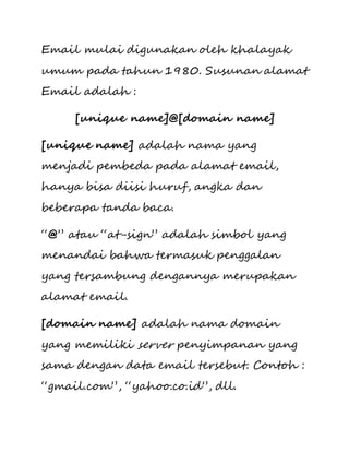 Email mulai digunakan oleh khalayak 
umum pada tahun 1980. Susunan alamat 
Email adalah : 
[unique name]@[domain name] 
[unique name] adalah nama yang 
menjadi pembeda pada alamat email, 
hanya bisa diisi huruf, angka dan 
beberapa tanda baca. 
“@” atau “at-sign” adalah simbol yang 
menandai bahwa termasuk penggalan 
yang tersambung dengannya merupakan 
alamat email. 
[domain name] adalah nama domain 
yang memiliki server penyimpanan yang 
sama dengan data email tersebut. Contoh : 
“gmail.com”, “yahoo.co.id”, dll. 
 