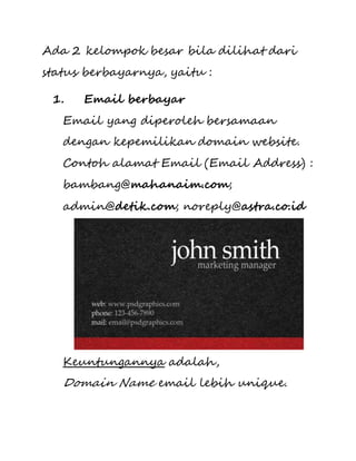 Ada 2 kelompok besar bila dilihat dari 
status berbayarnya, yaitu : 
1. Email berbayar 
Email yang diperoleh bersamaan 
dengan kepemilikan domain website. 
Contoh alamat Email (Email Address) : 
bambang@mahanaim.com; 
admin@detik.com; noreply@astra.co.id 
Keuntungannya adalah, 
Domain Name email lebih unique. 
 