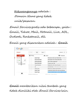 Kekurangannya adalah : 
Domain Name yang tidak 
unik/pasaran. 
Email Services gratis ada beberapa, yaitu : 
Gmail, Yahoo, Mail, Hotmail, Live, AOL, 
Outlook, Rocketmail, dll. 
Email yang disarankan adalah : Gmail. 
Gmail memberikan nilai tambah yang 
tidak dimiliki oleh Email Services lain. 
 