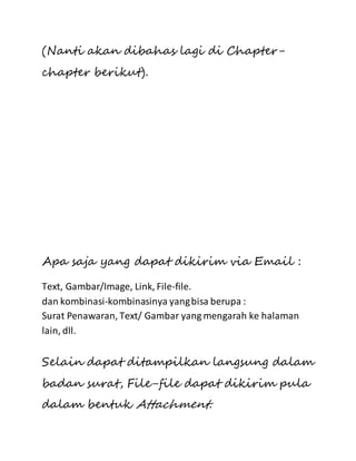 (Nanti akan dibahas lagi di Chapter-chapter 
berikut). 
Apa saja yang dapat dikirim via Email : 
Text, Gambar/Image, Link, File-file. 
dan kombinasi-kombinasinya yang bisa berupa : 
Surat Penawaran, Text/ Gambar yang mengarah ke halaman 
lain, dll. 
Selain dapat ditampilkan langsung dalam 
badan surat, File-file dapat dikirim pula 
dalam bentuk Attachment. 
 