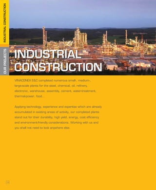 OURPROJECTSINDUSTRIALCONSTRUCTION
INDUSTRIAL
CONSTRUCTION
INDUSTRIAL
CONSTRUCTION
VINACONEX E&C completed numerous small-, medium-,
large-scale plants for the steel, chemical, oil, refinery,
electronic, warehouse, assembly, cement, water-treatment,
thermal-power, food...
Applying technology, experience and expertise which are already
accumulated in existing areas of activity, our completed plants
stand out for their durability, high yield, energy, cost efficiency
and environment-friendly considerations. Working with us and
you shall not need to look anywhere else.
14
 