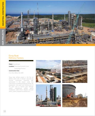 Dung Quat refinery project is the first oil
refinery plant built in Vietnam, executed by
Technip Consortium. Vinaconex E&C
participated in the project under two
subcontracts as building temporary facility, site
preparation, civil works and infrastructure of
the plant such as internal road, drainage
system, underground utilities, piping
installations, cable trench, sleepers, concrete
works, culverts, tankpad foundations ect…..
Client: PetroVietnam
Location: Dung Quat Economic Zone
Quang Ngai Province
Construction time:
From Mar 2006 to Feb 2009
Dung Quat
Refinery Factory
OURPROJECTSINDUSTRIALCONSTRUCTION
16
 