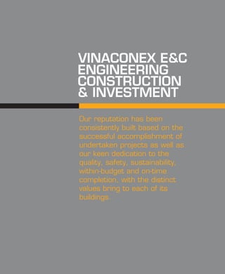 ENGINEERING
CONSTRUCTION
& INVESTMENT
VINACONEX E&C
Our reputation has been
consistently built based on the
successful accomplishment of
undertaken projects as well as
our keen dedication to the
quality, safety, sustainability,
within-budget and on-time
completion, with the distinct
values bring to each of its
buildings.
 