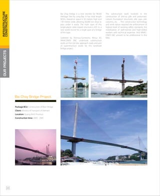Bai Chay bridge is a new wonder for World
Heritage Site Ha Long Bay. It has total length
903m, clearance space is 50 metres high and
130 metres wide, allowing 50,000 ton ships to
pass under it easily. The main span of this
single-plane cable-stayed structure is 435 m, a
new world record for a single span of a bridge
of this type.
Subleted by Shimizu-Sumitomo Mitsui JO,
VINACONEX E&C undertook substructure
works at Hon Gai site, approach roads and part
of superstructure works for this landmark
bridge project.
The substructure work involved in the
construction of shin-so pile and pneumatic
caisson foundation structures, pile caps, pier
columns, etc…. This construction technology
and work nature required the enforcement of
highest level of working safety standards, the
mobilization of well-trained and high-skilled
workers with technical expertise. And VINAC-
ONEX E&C proved to be professional in this
field.
Package BC2: Construction of Main Bridge
Client: Ministry of Transport of Vietnam
Location: Quang Ninh Province
Construction time: 2003 - 2005
Bai Chay Bridge Project
OURPROJECTS
24
INFRASTRUCTURE
CONSTRUCTION
 