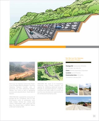 Package A8: Construction of Section
Km 218+040 - Km 244+155
Client: Vietnam Expressway Corporation
Location: Lao Cai Province
Construction time: 40 months,
commence in January 2010
Noi Bai Lao Cai Highway
Construction Project
Hanoi-Lao Cao Highway Construction Project
is part of Greater Mekong subregion - Kunming
Haiphong Transport Corridor, aims at
promoting the trade relationship between
Vietnam and China as well as developing
economy and culture for North – North West of
Vietnam.
VINACONEX E&C is awarded for construction of
package A8, Km 218+040-Km 244+155, that
encompasses works of underpasses, ramp
roads, bridges, drainge box culverts, pipe
culverts, interchanges, traffic signal and toll
plaza. The contract value is VND1627 billions
under loan funded by ADB.
VINACONEX E&C, bases on its engineering
know-how, huge in-house resources, and
capacity for mobilizing additional resources
throught its associated agencies is ready to
commence the works, makes it a success and
launches more development opportunities for
this remote and mountainous area.
25
 