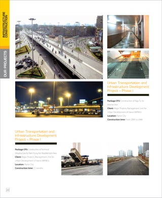 Package CP2: Construction of Nga Tu So
Intersection
Client: Major Projects Management Unit for
Urban Development of Hanoi (MPMU)
Location: Hanoi City
Construction time: From 2005 to 2006
Urban Transportation and
Infrastructure Development
Project – Phase I
Package CP5: ConstructionofTechnical
InfrastructureforNamTrungYenResettlementArea
Client: Major Projects Management Unit for
Urban Development of Hanoi (MPMU)
Location: Hanoi City
Construction time: 21 months
Urban Transportation and
Infrastructure Development
Project – Phase I
OURPROJECTS
26
INFRASTRUCTURE
CONSTRUCTION
 