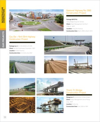 Package NIP/CP-8:
Trang Bridge-Hung Yen Section.
Client: Project Management Unit No 2
( PMU 2) - MOT
Location: Hung Yen Province
Construction time: March 2008 to March 2010
National Highway No 38B
Construction Project
Package no. 2: Km 218+500-Km 227+500.
Client: Viet Nam Expressway Corporation - MOT
Location: Ha Nam Province
Construction time: 32 months since 2007
Cau Gie – Ninh Binh Highway
Construction Project
Pakage no. 1: Construction of Main Bridge
Client: Project Management Unit of Thang
Long - MOT
Location: Ha Noi city
Construction time: From 2003 to 2007
Thanh Tri Bridge
Construction Project
OURPROJECTS
28
INFRASTRUCTURE
CONSTRUCTION
 