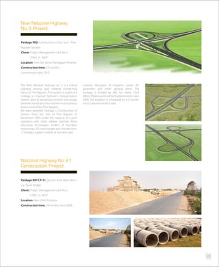 Package NIP/CP-11: Section from Nam Dinh –
Lac Quan bridge
Client: Project Management Unit No 2
( PMU 2) - MOT
Location: Nam Dinh Province
Construction time: 24 months since 2008
National Highway No 21
Construction Project
Package PK2: Construction of Soc Son – Thai
Nguyen Section.
Client: Project Management Unit No 2
( PMU 2) - MOT
Location: FromSocSontoThaiNguyenProvince
Construction time: 42 months,
commenced early 2010
The New National Highway no. 3 is a critical
highway among road network connecting
Hanoi to Thai Nguyen. This project is a part of a
strategy to improve Vietnam’s transportation
system, aims at boosting economic exchanges
between Hanoi and the northern mountainous
areas surrounding Thai Nguyen.
We were awarded Package 2, Construction of
Section from Soc Son to Thai Nguyen in
November 2009 under the capacity of a joint
operation with other reliable partners. Main
structures encompass 34.4km of four-lane
expressway, 03 interchanges and intersections,
12 bridges, a great number of box and pipe
culverts, relocation of irrigation canals, AC
pavement and other general items. The
Package is funded by JBIC for nearly 1524
billion VNdong and will be implemented in late
2009. The progress is scheduled for 42 months
since commencement date.
New National Highway
No.3 Project
29
 