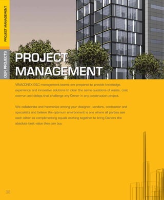 OURPROJECTSPROJECTMANAGEMENT
PROJECT
MANAGEMENT
PROJECT
MANAGEMENT
VINACONEX E&C management teams are prepared to provide knowledge,
experience and innovative solutions to clear the same questions of waste, cost
overrun and delays that challenge any Owner in any construction project.
We collaborate and harmonize among your designer, vendors, contractor and
specialists and believe the optimum environment is one where all parties see
each other as complimenting equals working together to bring Owners the
absolute best value they can buy.
32
 
