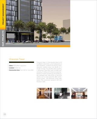Vinaconex tower is a distinguished place to all
its affiliates nationwide as the headquarter of
the Corporation. Located at 34 Lang Ha, Hanoi,
Vinaconex building enjoys the benefit of a
double frontage. This dignified office building
is delivering a gross floor area of 24,000 sqm,
including 27 storey and 03 basement parking.
Showing a modern architecture, the building is
also equipped with state-of-the art technical
systems such as high-speed lifts, M&E system,
security system…and distinctive curtain walls
system. The construction started in 2007 and
finished in 2009.
Vinaconex Tower
Client: VINACONEX Corporation
Location: Ha Noi city
Construction time: From 2007 to June 2009
OURPROJECTSPROJECTMANAGEMENT
34
 