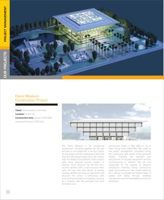 The Hanoi Museum is an exceptional
architecture - bringing together the old and
the new on one single site. It has four storeys
on the surface and two underground with total
area of 53,963 square meters and is 30.7 meters
high. The design and build form of the contract
were firstly adopted among projects in
Vietnam. Hanoi Museum has the form of a
counter pyramid with a hard structure leans
upon 04 cores that bear almost of loading
capacity, all floors are hung up against the roof
structure. This venue is harmonious with
surrounding landscape and buildings, showing
as a museum with the youngest and most
innovative soul.
Construction began in May 2008 on site at
Pham Hung street. VINACONEX E&C acted as
the project management consultant during
the construction and tender of this landmark
project, including the selection and
procurement of required equipment and the
commissioning of facilities. We are also
responsible for the majority of statutory
compliance checking during construction
stage. By providing our own unique solutions,
we continue to provide the highest levels of
quality and safety through workflow
management and the foreseeable successful of
the project.
Hanoi Museum
Construction Project
Client: Hanoi people’s committee
Location: Ha Noi city
Construction time: Started: 19/05/2008,
estimated finishing: 19/05/2010
OURPROJECTSPROJECTMANAGEMENT
36
 