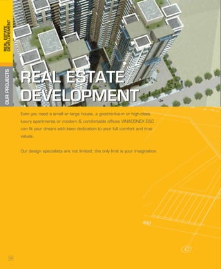 OURPROJECTSREALESTATE
DEVELOPEMENT
REAL ESTATE
DEVELOPMENT
REAL ESTATE
DEVELOPMENT
Even you need a small or large house, a good-to-live-in or high-class
luxury apartments or modern & comfortable offices VINACONEX E&C
can fit your dream with keen dedication to your full comfort and true
values.
Our design specialists are not limited, the only limit is your imagination.
38
 