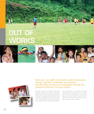 OUT OF
WORKS
Each year, our staffs share with us their enthusiasm,
energy, expertise, challenges and victories ……. ,
and we desire to share our employees the joys and
pleasures whenever we have chance.
We wish to give our employees the best
possible conditions for a good, challenging
working life and to develop an environment
where each employee can fully demonstrate
their skills, capabilities and maximize his/her
value. Through which, energy, enthusiasm
and creativity of each staff can be unlocked.
It is essential for us to balance naturally
between work and family life of our staffs.
And nothing is more precious than seeing
happy moments together and smiles of
spouse and children of their family during
each company summer holiday.
40
 
