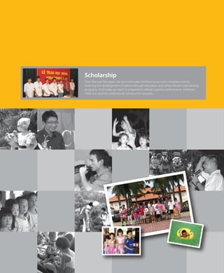 Over the past few years, we are continually reinforcing our core competencies by
fostering the development of talents through education and other relevant job-training
programs. And today our team is prepared to deliver superior performance wherever
there is a need for professional construction services.
Scholarship
 