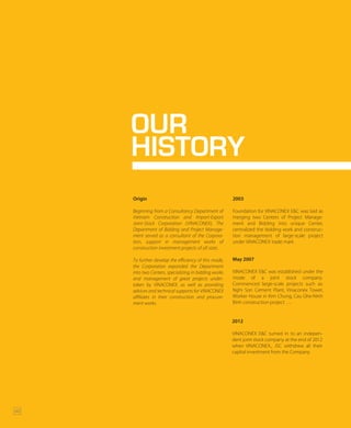 OUR
HISTORY
Origin
Beginning from a Consultancy Department of
Vietnam Construction and Import-Export
Joint-Stock Corporation (VINACONEX), The
Department of Bidding and Project Manage-
ment served as a consultant of the Corpora-
tion, support in management works of
construction investment projects of all sizes.
To further develop the efficiency of this mode,
the Corporation expanded the Department
into two Centers, specializing in bidding works
and management of great projects under-
taken by VINACONEX, as well as providing
advices and technical supports for VINACONEX
affiliates in their construction and procure-
ment works.
2003
Foundation for VINACONEX E&C was laid as
merging two Centers of Project Manage-
ment and Bidding into unique Center,
centralized the bidding work and construc-
tion management of large-scale project
under VINACONEX trade mark
May 2007
VINACONEX E&C was established under the
mode of a joint stock company.
Commenced large-scale projects such as:
Nghi Son Cement Plant, Vinaconex Tower,
Worker House in Kim Chung, Cau Ghe-Ninh
Binh construction project ….
42
2012
VINACONEX E&C turned in to an indepen-
dent joint stock company at the end of 2012
when VINACONEX., JSC withdrew all their
capital investment from the Company.
 