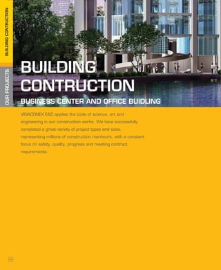 OURPROJECTSBUILDINGCONTRUCTION
BUILDING
CONTRUCTION
BUILDING
CONTRUCTION
VINACONEX E&C applies the tools of science, art and
engineering in our construction works. We have successfully
completed a great variety of project types and sizes,
representing millions of construction manhours, with a constant
focus on safety, quality, progress and meeting contract
requirements.
BUSINESS CENTER AND OFFICE BUIDLING
08
 