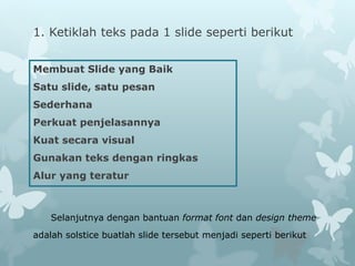 1. Ketiklah teks pada 1 slide seperti berikut
Membuat Slide yang Baik
Satu slide, satu pesan
Sederhana
Perkuat penjelasannya
Kuat secara visual
Gunakan teks dengan ringkas
Alur yang teratur
Selanjutnya dengan bantuan format font dan design theme
adalah solstice buatlah slide tersebut menjadi seperti berikut
 