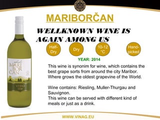 Copyright: Alex Vink
MARIBORČAN
Half-
Dry
10-12
°C
Hand-
picked
WELLKNOWN WINE IS
AGAIN AMONG US
YEAR: 2014
This wine is synonim for wine, which contains the
best grape sorts from around the city Maribor.
Where grows the oldest grapevine of the World.
Wine contains: Riesling, Muller-Thurgau and
Sauvignon.
This wine can be served with different kind of
meals or just as a drink.
WWW.VINAG.EU
Dry
 