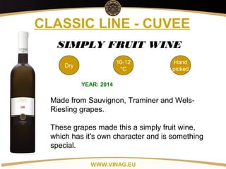Copyright: Alex Vink
CLASSIC LINE - CUVEE
Dry
10-12
°C
Hand
picked
SIMPLY FRUIT WINE
YEAR: 2014
Made from Sauvignon, Traminer and Wels-
Riesling grapes.
These grapes made this a simply fruit wine,
which has it's own character and is something
special.
WWW.VINAG.EU
 
