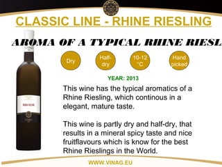 Copyright: Alex Vink
CLASSIC LINE - RHINE RIESLING
Dry
10-12
°C
Hand
picked
AROMA OF A TYPICAL RHINE RIESLI
YEAR: 2013
This wine has the typical aromatics of a
Rhine Riesling, which continous in a
elegant, mature taste.
This wine is partly dry and half-dry, that
results in a mineral spicy taste and nice
fruitflavours which is know for the best
Rhine Rieslings in the World.
WWW.VINAG.EU
Half-
dry
 