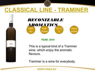 Copyright: Alex Vink
CLASSICAL LINE - TRAMINER
Half-
dry
10-12
°C
Hand
picked
RECONIZABLE
AROMATICS
YEAR: 2014
This is a typical kind of a Traminer
wine, which enjoy the aromatic
flavours.
Traminer is a wine for everybody.
WWW.VINAG.EU
Half-
Sweet
 