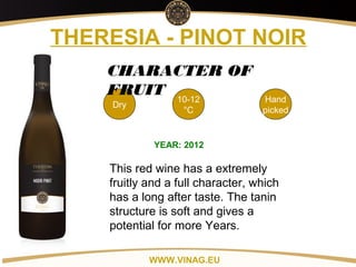 Copyright: Alex Vink
THERESIA - PINOT NOIR
Dry
10-12
°C
Hand
picked
CHARACTER OF
FRUIT
YEAR: 2012
This red wine has a extremely
fruitly and a full character, which
has a long after taste. The tanin
structure is soft and gives a
potential for more Years.
WWW.VINAG.EU
 