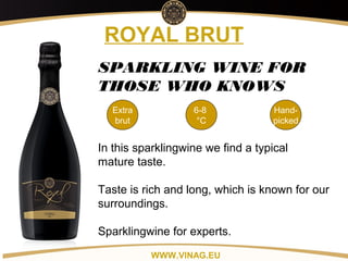 Copyright: Alex Vink
ROYAL BRUT
Extra
brut
6-8
°C
Hand-
picked
SPARKLING WINE FOR
THOSE WHO KNOWS
In this sparklingwine we find a typical
mature taste.
Taste is rich and long, which is known for our
surroundings.
Sparklingwine for experts.
WWW.VINAG.EU
 