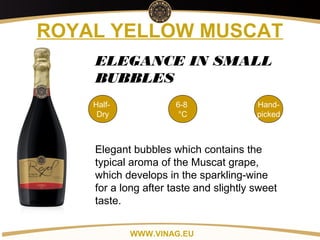 Copyright: Alex Vink
ROYAL YELLOW MUSCAT
Half-
Dry
6-8
°C
Hand-
picked
ELEGANCE IN SMALL
BUBBLES
Elegant bubbles which contains the
typical aroma of the Muscat grape,
which develops in the sparkling-wine
for a long after taste and slightly sweet
taste.
WWW.VINAG.EU
 