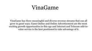 VinaGame
VinaGame has three meaningful and diverse revenue streams that can all
grow in great ways. Game Online and Online Advertisement are the most
exciting growth opportunities in this age and Internet and Telecom add-in-
value service is the best positioned to take advantage of it.
 