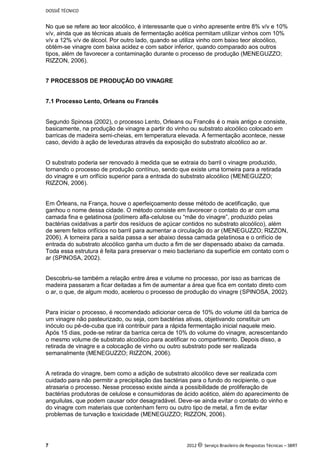 DOSSIÊ TÉCNICO
7 2012 c Serviço Brasileiro de Respostas Técnicas – SBRT
No que se refere ao teor alcoólico, é interessante que o vinho apresente entre 8% v/v e 10%
v/v, ainda que as técnicas atuais de fermentação acética permitam utilizar vinhos com 10%
v/v a 12% v/v de álcool. Por outro lado, quando se utiliza vinho com baixo teor alcoólico,
obtém-se vinagre com baixa acidez e com sabor inferior, quando comparado aos outros
tipos, além de favorecer a contaminação durante o processo de produção (MENEGUZZO;
RIZZON, 2006).
7 PROCESSOS DE PRODUÇÃO DO VINAGRE
7.1 Processo Lento, Orleans ou Francês
Segundo Spinosa (2002), o processo Lento, Orleans ou Francês é o mais antigo e consiste,
basicamente, na produção de vinagre a partir do vinho ou substrato alcoólico colocado em
barricas de madeira semi-cheias, em temperatura elevada. A fermentação acontece, nesse
caso, devido à ação de leveduras através da exposição do substrato alcoólico ao ar.
O substrato poderia ser renovado à medida que se extraia do barril o vinagre produzido,
tornando o processo de produção contínuo, sendo que existe uma torneira para a retirada
do vinagre e um orifício superior para a entrada do substrato alcoólico (MENEGUZZO;
RIZZON, 2006).
Em Órleans, na França, houve o aperfeiçoamento desse método de acetificação, que
ganhou o nome dessa cidade. O método consiste em favorecer o contato do ar com uma
camada fina e gelatinosa (polímero alfa-celulose ou “mãe do vinagre”, produzido pelas
bactérias oxidativas a partir dos resíduos de açúcar contidos no substrato alcoólico), além
de serem feitos orifícios no barril para aumentar a circulação do ar (MENEGUZZO; RIZZON,
2006). A torneira para a saída passa a ser abaixo dessa camada gelatinosa e o orifício de
entrada do substrato alcoólico ganha um ducto a fim de ser dispensado abaixo da camada.
Toda essa estrutura é feita para preservar o meio bacteriano da superfície em contato com o
ar (SPINOSA, 2002).
Descobriu-se também a relação entre área e volume no processo, por isso as barricas de
madeira passaram a ficar deitadas a fim de aumentar a área que fica em contato direto com
o ar, o que, de algum modo, acelerou o processo de produção do vinagre (SPINOSA, 2002).
Para iniciar o processo, é recomendado adicionar cerca de 10% do volume útil da barrica de
um vinagre não pasteurizado, ou seja, com bactérias ativas, objetivando constituir um
inóculo ou pé-de-cuba que irá contribuir para a rápida fermentação inicial naquele meio.
Após 15 dias, pode-se retirar da barrica cerca de 10% do volume do vinagre, acrescentando
o mesmo volume de substrato alcoólico para acetificar no compartimento. Depois disso, a
retirada de vinagre e a colocação de vinho ou outro substrato pode ser realizada
semanalmente (MENEGUZZO; RIZZON, 2006).
A retirada do vinagre, bem como a adição de substrato alcoólico deve ser realizada com
cuidado para não permitir a precipitação das bactérias para o fundo do recipiente, o que
atrasaria o processo. Nesse processo existe ainda a possibilidade de proliferação de
bactérias produtoras de celulose e consumidoras de ácido acético, além do aparecimento de
anguilulas, que podem causar odor desagradável. Deve-se ainda evitar o contato do vinho e
do vinagre com materiais que contenham ferro ou outro tipo de metal, a fim de evitar
problemas de turvação e toxicidade (MENEGUZZO; RIZZON, 2006).
 