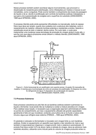 DOSSIÊ TÉCNICO
9 2012 c Serviço Brasileiro de Respostas Técnicas – SBRT
Nesse processo também podem acontecer alguns inconvenientes, que provocam a
desativação do recipiente para esterilização, como infestações por insetos e moscas ou por
nematóides, como a anguilula. Pode ocorrer também o entupimento dos locais de passagem
de líquido e de ar, devido à proliferação sem controle de bactérias acéticas indesejáveis, o
que gera uma superprodução da zoogleia sob a superfície do substrato (ZANCANARO,
1988 apud SPINOSA, 2002).
O processo Alemão pode ainda apresentar dificuldades na manutenção, tanto do espaço
físico (que deve ser amplo), quanto dos cuidados com a estrutura dos materiais, como o
ressecamento da madeira, utilizando bombas potentes e resistentes a ácidos, fazendo a
substituição anual de todo o material, dentre outros. Por outro lado, o custo para
implementar uma mudança nessa tecnologia de produção do vinagre ainda é muito alto, o
que faz com que alguns produtores ainda utilizem o método Alemão (ZANCANARO, 1988
apud SPINOSA, 2002).
Figura 4 – Corte transversal de um acetificador com suporte poroso: A) grade; B) maravalha de
madeira; C) bomba para movimentação do vinho em processo de acetificação; D) dispersor do vinho;
E) refrigerante de água; F) dispositivo de condensação de vapores.
Fonte: (MENEGUZZO; RIZZON, 2006)
7.3 Processo Submerso
Esse processo caracteriza-se pelo fato de as bactérias acéticas estarem submersas no
líquido a fermentar, local aonde irão se multiplicar e oxidar a mistura alcoólica em vinagre.
Para catalisar essa reação, é necessário que a oxigenação seja bem administrada em todos
os pontos do compartimento, por isso o equipamento utilizado (de grande capacidade)
geralmente é feito em aço inoxidável, contendo uma turbina de ar no fundo e tubos onde
circula a água que refrigera esse sistema (FRINGS...,1996 apud SPINOSA, 2002).
O substrato é colocado no fermentador e inoculado com vinagre forte ou com bactérias
acéticas. Existe no equipamento um aparelho que registra o teor alcoólico do meio e que
também é responsável por dispensar o vinagre pronto: todo o sistema é automatizado. O
produto final deve conter 0,2% de álcool. Após a retirada do vinagre, deve-se adicionar mais
substrato alcoólico, utilizando como inóculo parte do volume do vinagre produzido antes no
 
