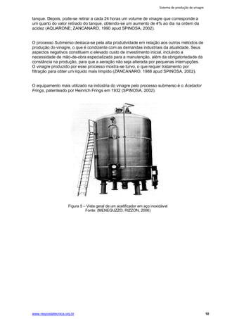 Sistema de produção de vinagre
www.respostatecnica.org.br 10
tanque. Depois, pode-se retirar a cada 24 horas um volume de vinagre que corresponde a
um quarto do valor retirado do tanque, obtendo-se um aumento de 4% ao dia na ordem da
acidez (AQUARONE; ZANCANARO, 1990 apud SPINOSA, 2002).
O processo Submerso destaca-se pela alta produtividade em relação aos outros métodos de
produção do vinagre, o que é condizente com as demandas industriais da atualidade. Seus
aspectos negativos constituem o elevado custo de investimento inicial, incluindo a
necessidade de mão-de-obra especializada para a manutenção, além da obrigatoriedade da
constância na produção, para que a aeração não seja alterada por pequenas interrupções.
O vinagre produzido por esse processo mostra-se turvo, o que requer tratamento por
filtração para obter um líquido mais límpido (ZANCANARO, 1988 apud SPINOSA, 2002).
O equipamento mais utilizado na indústria do vinagre pelo processo submerso é o Acetador
Frings, patenteado por Heinrich Frings em 1932 (SPINOSA, 2002).
Figura 5 – Vista geral de um acetificador em aço inoxidável
Fonte: (MENEGUZZO; RIZZON, 2006)
 