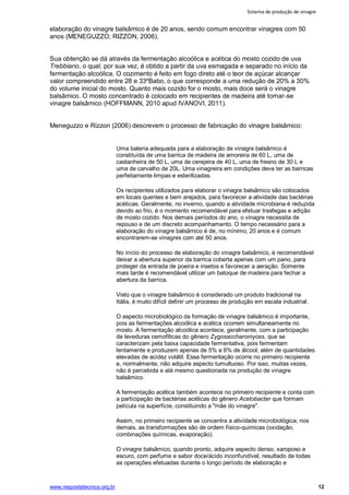 Sistema de produção de vinagre
www.respostatecnica.org.br 12
elaboração do vinagre balsâmico é de 20 anos, sendo comum encontrar vinagres com 50
anos (MENEGUZZO; RIZZON, 2006).
Sua obtenção se dá através da fermentação alcoólica e acética do mosto cozido de uva
Trebbiano, o qual, por sua vez, é obtido a partir da uva esmagada e separado no início da
fermentação alcoólica. O cozimento é feito em fogo direto até o teor de açúcar alcançar
valor compreendido entre 28 e 33ºBabo, o que corresponde a uma redução de 20% a 30%
do volume inicial do mosto. Quanto mais cozido for o mosto, mais doce será o vinagre
balsâmico. O mosto concentrado é colocado em recipientes de madeira até tornar-se
vinagre balsâmico (HOFFMANN, 2010 apud IVANOVI, 2011).
Meneguzzo e Rizzon (2006) descrevem o processo de fabricação do vinagre balsâmico:
Uma bateria adequada para a elaboração de vinagre balsâmico é
constituída de uma barrica de madeira de amoreira de 60 L, uma de
castanheira de 50 L, uma de cerejeira de 40 L, uma de fresno de 30 L e
uma de carvalho de 20L. Uma vinagreira em condições deve ter as barricas
perfeitamente limpas e esterilizadas.
Os recipientes utilizados para elaborar o vinagre balsâmico são colocados
em locais quentes e bem arejados, para favorecer a atividade das bactérias
acéticas. Geralmente, no inverno, quando a atividade microbiana é reduzida
devido ao frio, é o momento recomendável para efetuar trasfegas e adição
de mosto cozido. Nos demais períodos do ano, o vinagre necessita de
repouso e de um discreto acompanhamento. O tempo necessário para a
elaboração do vinagre balsâmico é de, no mínimo, 20 anos e é comum
encontrarem-se vinagres com até 50 anos.
No início do processo de elaboração do vinagre balsâmico, é recomendável
deixar a abertura superior da barrica coberta apenas com um pano, para
proteger da entrada de poeira e insetos e favorecer a aeração. Somente
mais tarde é recomendável utilizar um batoque de madeira para fechar a
abertura da barrica.
Visto que o vinagre balsâmico é considerado um produto tradicional na
Itália, é muito difícil definir um processo de produção em escala industrial.
O aspecto microbiológico da formação de vinagre balsâmico é importante,
pois as fermentações alcoólica e acética ocorrem simultaneamente no
mosto. A fermentação alcoólica acontece, geralmente, com a participação
de leveduras osmofílicas do gênero Zygosaccharomyces, que se
caracterizam pela baixa capacidade fermentativa, pois fermentam
lentamente e produzem apenas de 5% a 6% de álcool, além de quantidades
elevadas de acidez volátil. Essa fermentação ocorre no primeiro recipiente
e, normalmente, não adquire aspecto tumultuoso. Por isso, muitas vezes,
não é percebida e até mesmo questionada na produção de vinagre
balsâmico.
A fermentação acética também acontece no primeiro recipiente e conta com
a participação de bactérias acéticas do gênero Acetobacter que formam
película na superfície, constituindo a "mãe do vinagre".
Assim, no primeiro recipiente se concentra a atividade microbiológica; nos
demais, as transformações são de ordem físico-químicas (oxidação,
combinações químicas, evaporação).
O vinagre balsâmico, quando pronto, adquire aspecto denso, xaroposo e
escuro, com perfume e sabor doce/ácido inconfundível, resultado de todas
as operações efetuadas durante o longo período de elaboração e
 