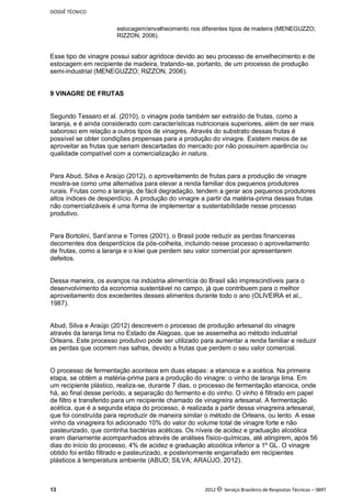 DOSSIÊ TÉCNICO
13 2012 c Serviço Brasileiro de Respostas Técnicas – SBRT
estocagem/envelhecimento nos diferentes tipos de madeira (MENEGUZZO;
RIZZON, 2006).
Esse tipo de vinagre possui sabor agridoce devido ao seu processo de envelhecimento e de
estocagem em recipiente de madeira, tratando-se, portanto, de um processo de produção
semi-industrial (MENEGUZZO; RIZZON, 2006).
9 VINAGRE DE FRUTAS
Segundo Tessaro et al. (2010), o vinagre pode também ser extraído de frutas, como a
laranja, e é ainda considerado com características nutricionais superiores, além de ser mais
saboroso em relação a outros tipos de vinagres. Através do substrato dessas frutas é
possível se obter condições propensas para a produção do vinagre. Existem meios de se
aproveitar as frutas que seriam descartadas do mercado por não possuírem aparência ou
qualidade compatível com a comercialização in natura.
Para Abud, Silva e Araújo (2012), o aproveitamento de frutas para a produção de vinagre
mostra-se como uma alternativa para elevar a renda familiar dos pequenos produtores
rurais. Frutas como a laranja, de fácil degradação, tendem a gerar aos pequenos produtores
altos índices de desperdício. A produção do vinagre a partir da matéria-prima dessas frutas
não comercializáveis é uma forma de implementar a sustentabilidade nesse processo
produtivo.
Para Bortolini, Sant’anna e Torres (2001), o Brasil pode reduzir as perdas financeiras
decorrentes dos desperdícios da pós-colheita, incluindo nesse processo o aproveitamento
de frutas, como a laranja e o kiwi que perdem seu valor comercial por apresentarem
defeitos.
Dessa maneira, os avanços na indústria alimentícia do Brasil são imprescindíveis para o
desenvolvimento da economia sustentável no campo, já que contribuem para o melhor
aproveitamento dos excedentes desses alimentos durante todo o ano (OLIVEIRA et al.,
1987).
Abud, Silva e Araújo (2012) descrevem o processo de produção artesanal do vinagre
através da laranja lima no Estado de Alagoas, que se assemelha ao método industrial
Orleans. Este processo produtivo pode ser utilizado para aumentar a renda familiar e reduzir
as perdas que ocorrem nas safras, devido a frutas que perdem o seu valor comercial.
O processo de fermentação acontece em duas etapas: a etanoica e a acética. Na primeira
etapa, se obtém a matéria-prima para a produção do vinagre: o vinho de laranja lima. Em
um recipiente plástico, realiza-se, durante 7 dias, o processo de fermentação etanoica, onde
há, ao final desse período, a separação do fermento e do vinho. O vinho é filtrado em papel
de filtro e transferido para um recipiente chamado de vinagreira artesanal. A fermentação
acética, que é a segunda etapa do processo, é realizada a partir dessa vinagreira artesanal,
que foi construída para reproduzir de maneira similar o método de Orleans, ou lento. A esse
vinho da vinagreira foi adicionado 10% do valor do volume total de vinagre forte e não
pasteurizado, que continha bactérias acéticas. Os níveis de acidez e graduação alcoólica
eram diariamente acompanhados através de análises físico-químicas, até atingirem, após 56
dias do início do processo, 4% de acidez e graduação alcoólica inferior a 1º GL. O vinagre
obtido foi então filtrado e pasteurizado, e posteriormente engarrafado em recipientes
plásticos à temperatura ambiente (ABUD; SILVA; ARAÚJO, 2012).
 