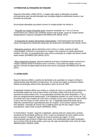 Sistema de produção de vinagre
www.respostatecnica.org.br 14
10 PRINCIPAIS ALTERAÇÕES DO VINAGRE
Segundo Schmoeller e Balbi (2010), o vinagre está sujeito a alterações causadas
principalmente pela má administração das condições higiênico-ambientais durante o seu
processo de produção.
As principais alterações que podem ocorrer no vinagre podem ser devido a:
- “Anguilila” do vinagre (Anguillula aceti): pequeno nematóide, de 1 mm a 2 mm de
comprimento que, embora não manifeste nenhum mal à saúde, causa ao vinagre odores
desagradáveis e aspecto indesejável (SCHMOELLER; BALBI, 2010).
- A mosquinha do vinagre (Drosophylla melanogaster): responsável pela transmissão de
vários microrganismos infectantes desse tipo de condimento (SCHMOELLER; BALBI, 2010).
- Elementos químicos: alguns elementos como o ferro e o cobre, quando em altas
concentrações, provocam o turvamento do vinagre e lhe conferem um gosto tipicamente
metálico. Por isso, os compartimentos onde ocorre a produção do vinagre não devem conter
esses metais (SCHMOELLER; BALBI, 2010).
- Micro-organismos diversos: algumas espécies de fungos e bactérias podem contaminar o
vinagre, podendo deixá-lo impróprio para o consumo, o que pode ser evitado com um
rigoroso controle da higienização do local onde ocorre a produção (SCHMOELLER; BALBI,
2010).
11 LEGISLAÇÃO
Segundo Spinosa (2002), o padrão de identidade e de qualidade do vinagre no Brasil é
regulamentado pelo Ministério da Agricultura. As normas que regem os produtos obtidos
através da produção acética foram aprovadas a partir do ano de 1999.
A legislação brasileira define que vinagre ou vinagre de vinho é o produto obtido através da
fermentação acética do vinho e deve conter uma acidez volátil mínima de 40 g por litro
expresso em ácido acético (4%). A sua graduação alcoólica não pode ultrapassar a 1°GL e
deve ser obrigatoriamente pasteurizado. A lei estabelece também um valor mínimo de 7 g/L
de extrato seco para vinagres de vinho tinto e rosados e 6 g/L para vinagres de vinho branco
e para o teor de cinzas um valor mínimo de 1 g/L. A legislação específica ainda cita as
seguintes características organolépticas para os vinagres, como possuir aspecto límpido e
sem depósito, coloração de acordo com a matéria-prima que lhe deu origem, cheiro
característico, sabor ácido e próprio (SPINOSA, 2002).
A nomenclatura “vinagre”, segundo a legislação, apenas pode ser usada para o produto
resultante da fermentação acética do vinho, e para os resultantes de outra matéria-prima,
deve-se colocar “vinagre de” seguido do nome do produto de origem. O vinho
comercializado para produzir vinagre deve sofrer uma acetificação pelo órgão fiscalizador,
de no mínimo 0,6% de ácido acético, para que não seja caracterizado como vinho de mesa.
(MENEGUZZO; RIZZON, 2006).
 