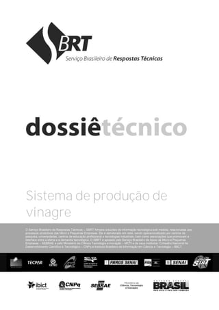 O Serviço Brasileiro de Respostas Técnicas – SBRT fornece soluções de informação tecnológica sob medida, relacionadas aos
processos produtivos das Micro e Pequenas Empresas. Ele é estruturado em rede, sendo operacionalizado por centros de
pesquisa, universidades, centros de educação profissional e tecnologias industriais, bem como associações que promovam a
interface entre a oferta e a demanda tecnológica. O SBRT é apoiado pelo Serviço Brasileiro de Apoio às Micro e Pequenas
Empresas – SEBRAE e pelo Ministério da Ciência Tecnologia e Inovação – MCTI e de seus institutos: Conselho Nacional de
Desenvolvimento Científico e Tecnológico – CNPq e Instituto Brasileiro de Informação em Ciência e Tecnologia – IBICT.
Sistema de produção de
vinagre
 
