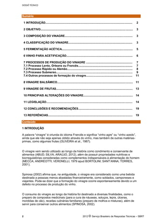 DOSSIÊ TÉCNICO
2 2012 c Serviço Brasileiro de Respostas Técnicas – SBRT
Sumário
1 INTRODUÇÃO............................................................................................................. 2
2 OBJETIVO.................................................................................................................... 3
3 COMPOSIÇÃO DO VINAGRE..................................................................................... 3
4 CLASSIFICAÇÃO DO VINAGRE................................................................................ 3
5 FERMENTAÇÃO ACÉTICA......................................................................................... 5
6 VINHO PARA ACETIFICAÇÃO................................................................................... 6
7 PROCESSOS DE PRODUÇÃO DO VINAGRE .......................................................... 7
7.1 Processo Lento, Orleans ou Francês.................................................................... 7
7.2 Processo Rápido ou Alemão.................................................................................. 8
7.3 Processo Submerso................................................................................................ 9
7.4 Outros processos de formação do vinagre.......................................................... 11
8 VINAGRE BALSÂMICO............................................................................................... 11
9 VINAGRE DE FRUTAS................................................................................................ 13
10 PRINCIPAIS ALTERAÇÕES DO VINAGRE.............................................................. 14
11 LEGISLAÇÃO............................................................................................................ 14
12 CONCLUSÕES E RECOMENDAÇÕES.................................................................... 19
13 REFERÊNCIAS.......................................................................................................... 19
Conteúdo
1 INTRODUÇÃO
A palavra “vinagre” é oriunda do idioma Francês e significa “vinho agre” ou “vinho azedo”,
ainda que ele não seja apenas obtido através do vinho, mas também de outras matérias-
primas, como algumas frutas (OLIVEIRA et al., 1987).
O vinagre vem sendo utilizado ao longo da história como condimento e conservante de
alimentos (ABUD; SILVA; ARAÚJO, 2012), além de possuir propriedades nutritivas e
biorregulatórias consideradas como complementos indispensáveis à alimentação do homem
(MECCA; ANDREOTTI; VERONELLI, 1979 apud BORTOLINI; SANT’ANNA; TORRES,
2001).
Spinosa (2002) afirma que, na antiguidade, o vinagre era considerado como uma bebida
destinada a pessoas menos abastadas financeiramente, como soldados, camponeses e
viajantes. Pode-se dizer que a formação do vinagre ocorre espontaneamente devido a um
defeito no processo de produção do vinho.
O consumo do vinagre ao longo da história foi destinado a diversas finalidades, como o
preparo de compostos medicinais (para a cura de náuseas, soluços, lepra, úlceras,
mordidas de cão), receitas culinárias familiares (preparo de molhos e misturas), além de
servir para conservar outros alimentos (SPINOSA, 2002).
 