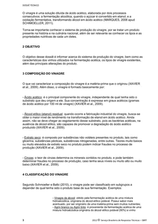 DOSSIÊ TÉCNICO
3 2012 c Serviço Brasileiro de Respostas Técnicas – SBRT
O vinagre é uma solução diluída de ácido acético, elaborada por dois processos
consecutivos: a fermentação alcoólica, quando o açúcar é convertido em etanol; e a
oxidação fermentativa, transformando álcool em ácido acético (MARQUES, 2008 apud
SCHIMOELLER, 2011).
Torna-se importante conhecer o sistema de produção do vinagre, por se tratar um produto
presente na história e na culinária nacional, além de ser relevante se conhecer os tipos e as
propriedades nutritivas de cada um deles.
2 OBJETIVO
O objetivo desse dossiê é informar acerca do sistema de produção do vinagre, bem como as
características dos vinhos utilizados na fermentação acética, os tipos de vinagre existentes,
além das principais alterações do produto.
3 COMPOSIÇÃO DO VINAGRE
O que vai caracterizar a composição do vinagre é a matéria-prima que o originou (XAVIER
et al., 2009). Além disso, o vinagre é formado basicamente por:
- Ácido acético: é o principal componente do vinagre, independente de qual tenha sido o
substrato que deu origem a ele. Sua concentração é expressa em graus acéticos (gramas
de ácido acético por 100 ml de vinagre) (XAVIER et al., 2009).
- Álcool etílico (etanol) residual: quando ocorre a fabricação industrial do vinagre, busca-se
obter o maior nível de rendimento na transformação de etanol em ácido acético. Ainda
assim, não se deve chegar ao esgotamento desse substrato, pois as bactérias acéticas, na
ausência de álcool etílico, são capazes de promover a degradação do ácido acético
produzido (XAVIER et al., 2009).
- Extrato seco: é composto por substâncias não voláteis presentes no produto, tais como
glicerina, substâncias pécticas, substâncias nitrogenadas, entre outras. Teores muito baixos
ou muito elevados de extrato seco no produto podem indicar fraudes no processo de
produção (XAVIER et al., 2009).
- Cinzas: o teor de cinzas determina os minerais contidos no produto, e pode também
determinar fraudes no processo de produção, caso tenha seus níveis ou muito alto ou muito
baixo (XAVIER et al., 2009).
4 CLASSIFICAÇÃO DO VINAGRE
Segundo Schmoeller e Balbi (2010), o vinagre pode ser classificado em subgrupos a
depender de qual tenha sido o produto base de sua fermentação. Exemplos:
- Vinagre de álcool: obtido pela fermentação acética de uma mistura
hidroalcoólica, originária do álcool etílico potável. Possui sabor mais
acentuado, por ser originário de uma matéria-prima sem muitos nutrientes;
- Agrin branco ou Agrin tinto: é proveniente da fermentação acética de uma
mistura hidroalcóolica originária do álcool etílico potável (90%) e vinho
 