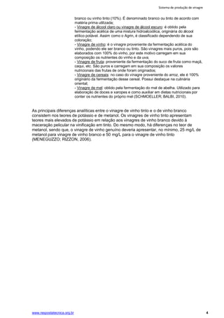 Sistema de produção de vinagre
www.respostatecnica.org.br 4
branco ou vinho tinto (10%). É denominado branco ou tinto de acordo com
matéria prima utilizada;
- Vinagre de álcool claro ou vinagre de álcool escuro: é obtido pela
fermentação acética de uma mistura hidroalcoólica, originária do álcool
etílico potável. Assim como o Agrin, é classificado dependendo de sua
coloração;
- Vinagre de vinho: é o vinagre proveniente da fermentação acética do
vinho, podendo ele ser branco ou tinto. São vinagres mais puros, pois são
elaborados com 100% do vinho, por este motivo carregam em sua
composição os nutrientes do vinho e da uva;
- Vinagre de fruta: proveniente da fermentação do suco de fruta como maçã,
caqui, etc. São puros e carregam em sua composição os valores
nutricionais das frutas de onde foram originados;
- Vinagre de cereais: no caso do vinagre proveniente do arroz, ele é 100%
originário da fermentação desse cereal. Possui destaque na culinária
oriental;
- Vinagre de mel: obtido pela fermentação do mel de abelha. Utilizado para
elaboração de doces e xaropes e como auxiliar em dietas nutricionais por
conter os nutrientes do próprio mel (SCHMOELLER; BALBI, 2010).
As principais diferenças analíticas entre o vinagre de vinho tinto e o de vinho branco
consistem nos teores de potássio e de metanol. Os vinagres de vinho tinto apresentam
teores mais elevados de potássio em relação aos vinagres de vinho branco devido à
maceração pelicular na vinificação em tinto. Do mesmo modo, há diferenças no teor de
metanol, sendo que, o vinagre de vinho genuíno deveria apresentar, no mínimo, 25 mg/L de
metanol para vinagre de vinho branco e 50 mg/L para o vinagre de vinho tinto
(MENEGUZZO; RIZZON, 2006).
 