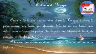 Conta a lenda que um pescador chamado Vinagre é chamado
para socorrer um barco que afundara. Ele vai em seu barco para
salvar quem estivesse em perigo. Ao chegar a um determinado local, ele
encontra um náufrago pedindo socorro.
O homem, que estava na água, entrega a Vinagre um pacote de
dinheiro.
 