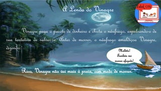 Vinagre pega o pacote de dinheiro e chuta o náufrago, expulsando-o de
sua tentativa de salvar-se. Antes de morrer, o náufrago amaldiçoa Vinagre,
dizendo: Maldito!
Também vai
morrer afogado!
Rico, Vinagre não vai mais à praia, com medo de morrer.
 