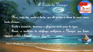 Mas, certo dia, conta a lenda, que ele perdeu a chave de casa, numa
tarde chuvosa.
Tonto e assustado, desmaiou e afogou-se numa poça de água.
Assim, a maldição do náufrago realizou-se e Vinagre, que havia
rejeitado salvar o homem, morreu afogado.
Referência bibliográfica: http://www.macae.rj.gov.br/esane/leitura/noticia/solar-dos-mellos-resgata-lendas-macaenses
 