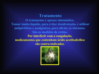 Tratamento O tratamento é apenas sintomático.  Tomar muito líquido, para evitar desidratação, e utilizar antipiréticos e analgésicos, para aliviar os sintomas.  São as medidas de rotina.  Por interferir com a coagulação,  medicamentos que contenham ácido acetilsalicílico  são contra-indicados.   