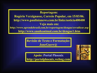 Reportagem:  Rogério Verzignasse, Correio Popular, em 15/03/06. http://www.paulinianews.com.br/links/noticia400400 Veja mais em: http://www.aprendebrasil.com.br/reportagens/dengue/erradicar.asp http://www.saudeanimal.com.br/dengue1.htm Revisão de Texto e Formatação: JaneGuerr@ 