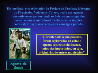 De imediato, o coordenador do Projeto de Combate à dengue  de Piracicaba, Valdemar Correr, pediu aos agentes  que estivessem percorrendo os bairros em campanha  orientassem os moradores a colocar uma simples  colher de vinagre nos recipientes com água parada.   Agente de Saúde "Durante todo o ano passado,  foram registrados na cidade  apenas seis casos da doença,  todos eles importados, ou seja, originários de outros municípios". 
