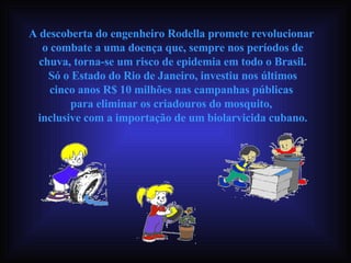 A descoberta do engenheiro Rodella promete revolucionar  o combate a uma doença que, sempre nos períodos de chuva, torna-se um risco de epidemia em todo o Brasil. Só o Estado do Rio de Janeiro, investiu nos últimos  cinco anos R$ 10 milhões nas campanhas públicas  para eliminar os criadouros do mosquito,  inclusive com a importação de um biolarvicida cubano. 