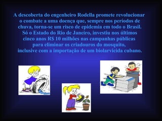 A descoberta do engenheiro Rodella promete revolucionar  o combate a uma doença que, sempre nos períodos de chuva, torna-se um risco de epidemia em todo o Brasil. Só o Estado do Rio de Janeiro, investiu nos últimos  cinco anos R$ 10 milhões nas campanhas públicas  para eliminar os criadouros do mosquito,  inclusive com a importação de um biolarvicida cubano. 