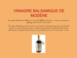 Le vinaigre balsamique de Modène est un produit IGP qui doit passer au moins soixante jours
d'affinage dans les fûts en bois écoulés.
Ce vinaigre balsamique peut être soumis à une période de vieillissement supérieure dans des fûts,
tonneaux ou autres récipients en bois, aux dimensions généralement réduites. Si cette période de
vieillissement se prolonge au-delà de trois ans, le produit fini pourra être classé comme « vieilli ».
VINAIGRE BALSAMIQUE DE
MODÈNE
 